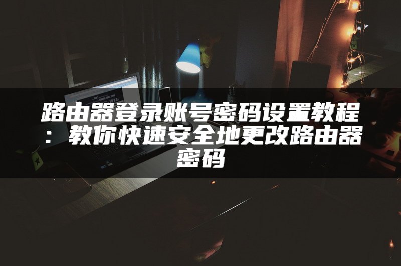 路由器登录账号密码设置教程：教你快速安全地更改路由器密码
