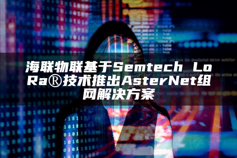 海联物联基于Semtech LoRa®技术推出AsterNet组网解决方案