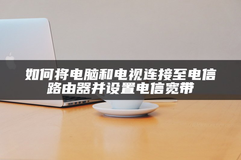 如何将电脑和电视连接至电信路由器并设置电信宽带