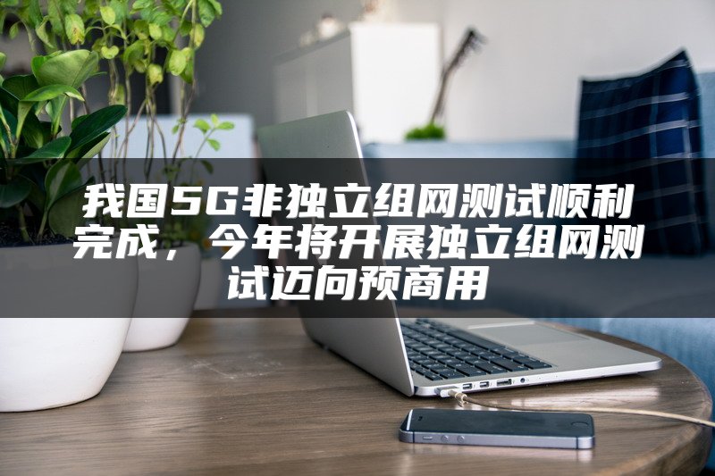 我国5G非独立组网测试顺利完成，今年将开展独立组网测试迈向预商用