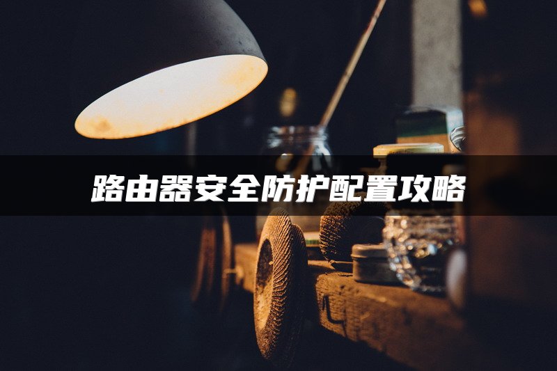 路由器安全防护配置攻略