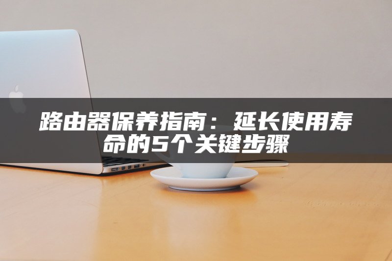 路由器保养指南：延长使用寿命的5个关键步骤