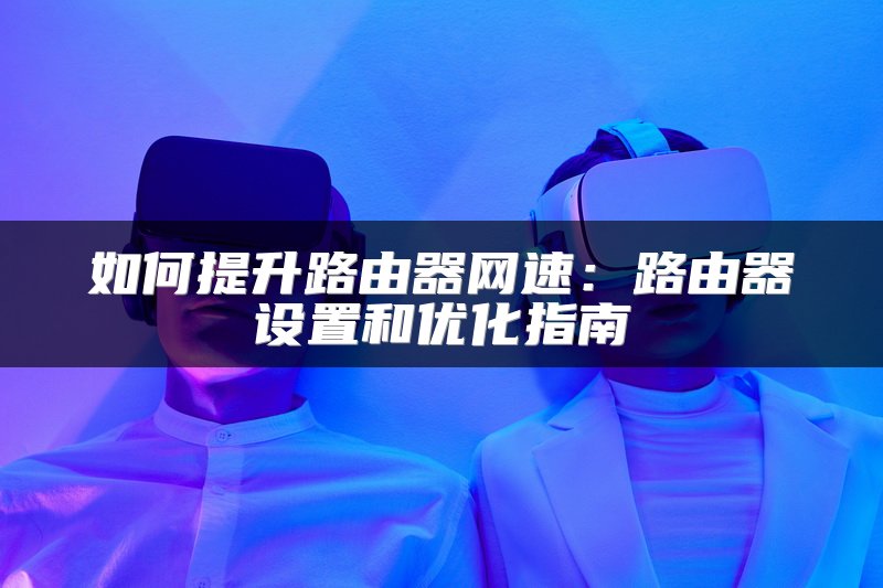 如何提升路由器网速：路由器设置和优化指南