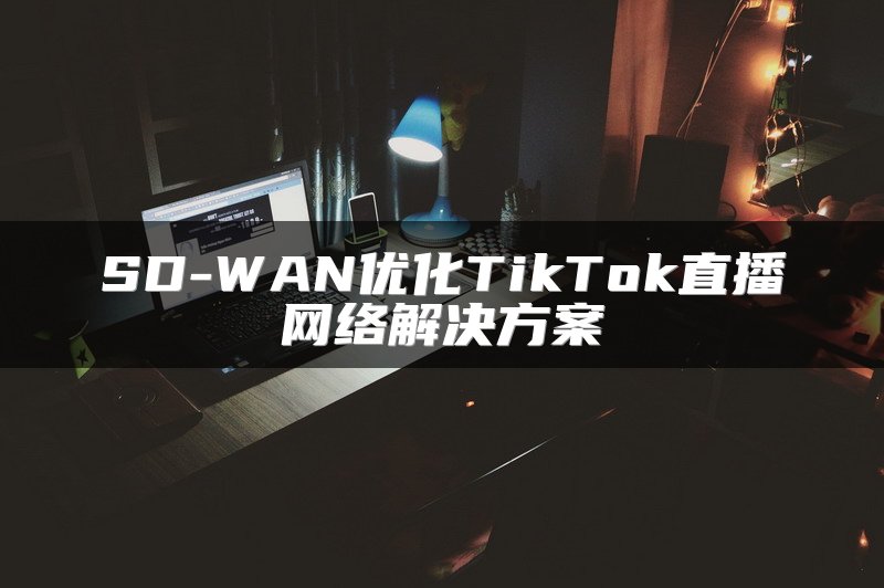SD-WAN优化TikTok直播网络解决方案