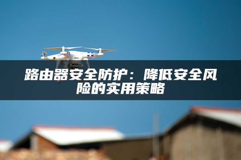 路由器安全防护：降低安全风险的实用策略