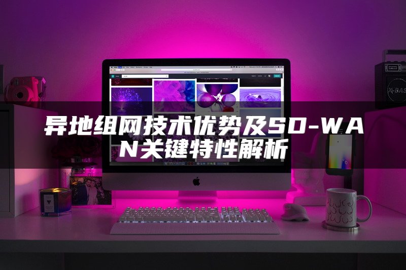异地组网技术优势及SD-WAN关键特性解析