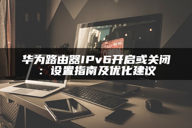华为路由器IPv6开启或关闭：设置指南及优化建议