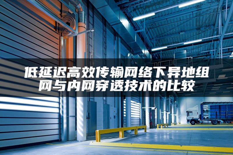 低延迟高效传输网络下异地组网与内网穿透技术的比较