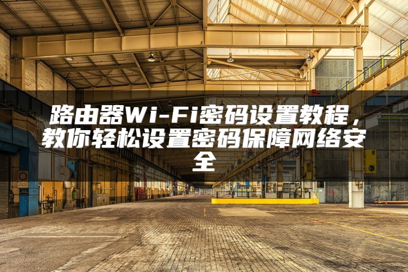 路由器Wi-Fi密码设置教程，教你轻松设置密码保障网络安全