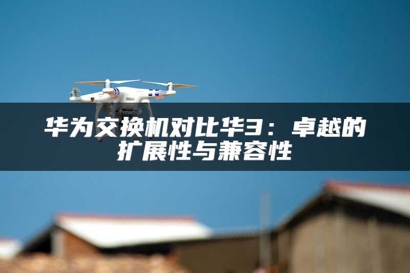 华为交换机对比华3：卓越的扩展性与兼容性