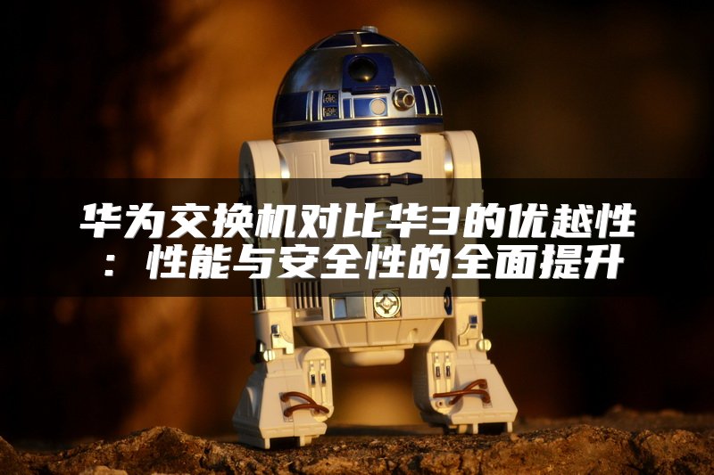 华为交换机对比华3的优越性：性能与安全性的全面提升