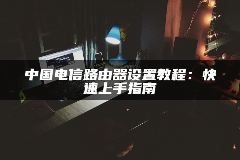 中国电信路由器设置教程：快速上手指南