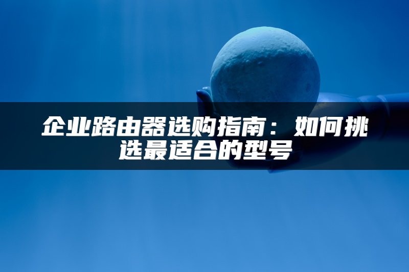 企业路由器选购指南：如何挑选最适合的型号