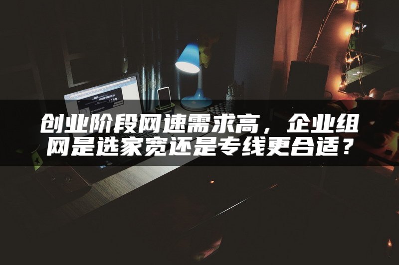 创业阶段网速需求高，企业组网是选家宽还是专线更合适？