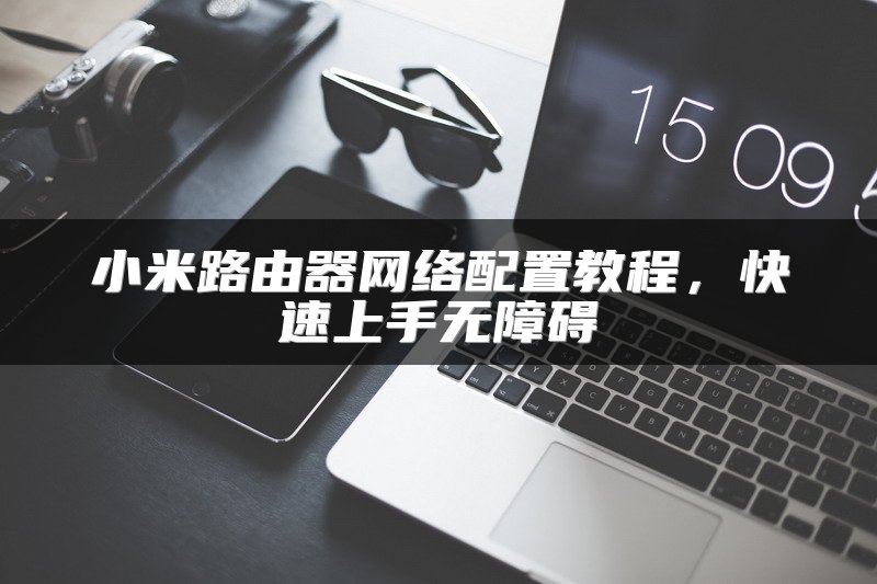 小米路由器网络配置教程，快速上手无障碍