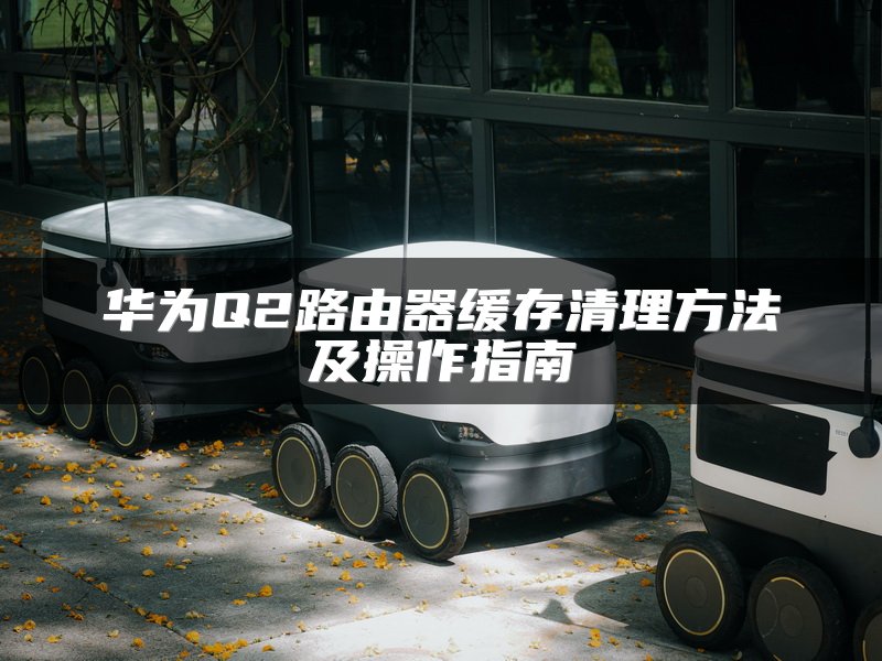 华为Q2路由器缓存清理方法及操作指南