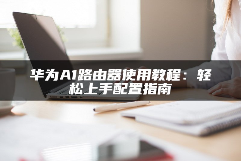 华为A1路由器使用教程：轻松上手配置指南