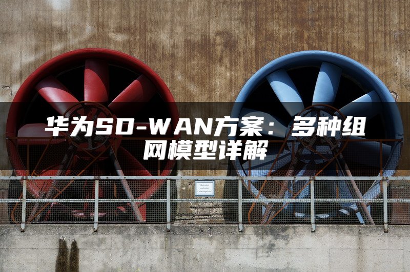 华为SD-WAN方案：多种组网模型详解