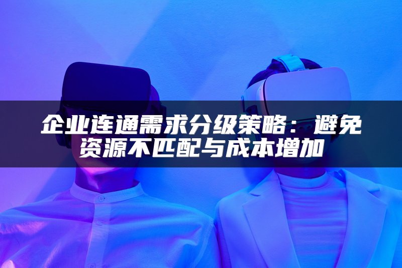 企业连通需求分级策略：避免资源不匹配与成本增加