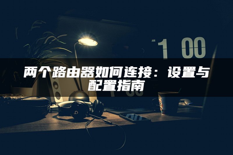 两个路由器如何连接：设置与配置指南