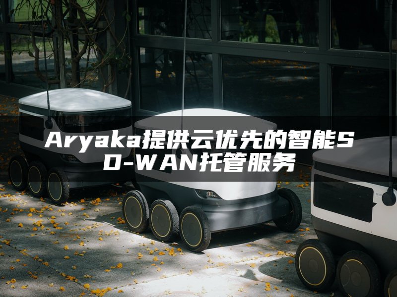 Aryaka提供云优先的智能SD-WAN托管服务