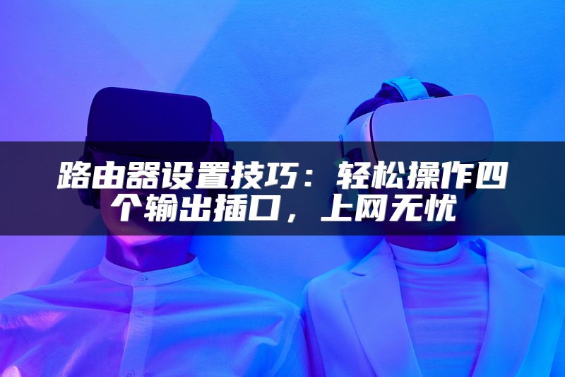 路由器设置技巧：轻松操作四个输出插口，上网无忧