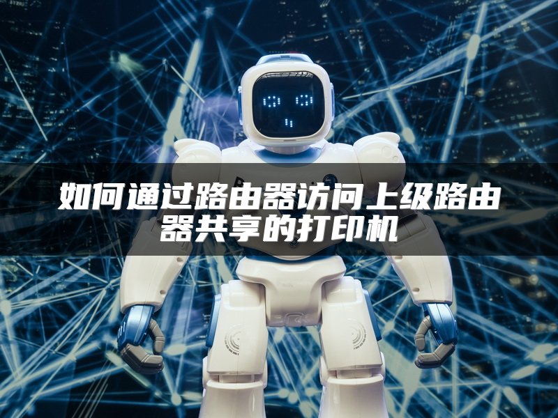如何通过路由器访问上级路由器共享的打印机