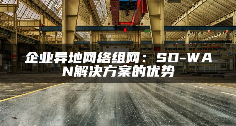 企业异地网络组网：SD-WAN解决方案的优势