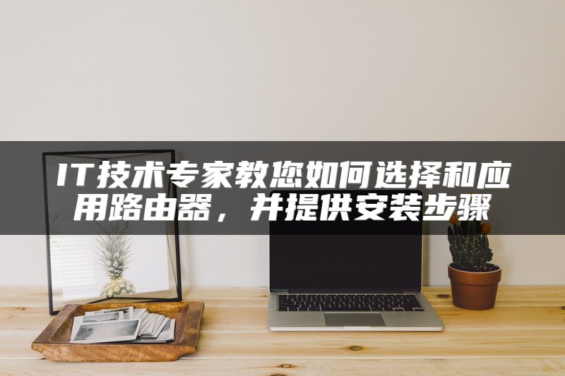 IT技术专家教您如何选择和应用路由器，并提供安装步骤