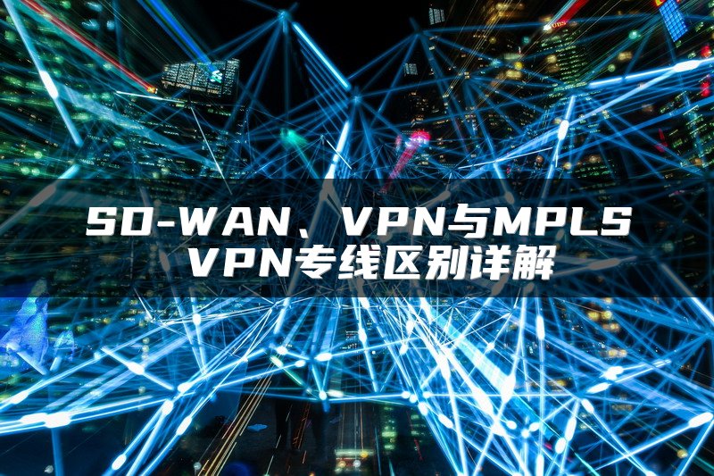 SD-WAN、VPN与MPLS VPN专线区别详解