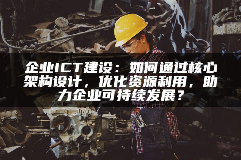 企业ICT建设：如何通过核心架构设计，优化资源利用，助力企业可持续发展？