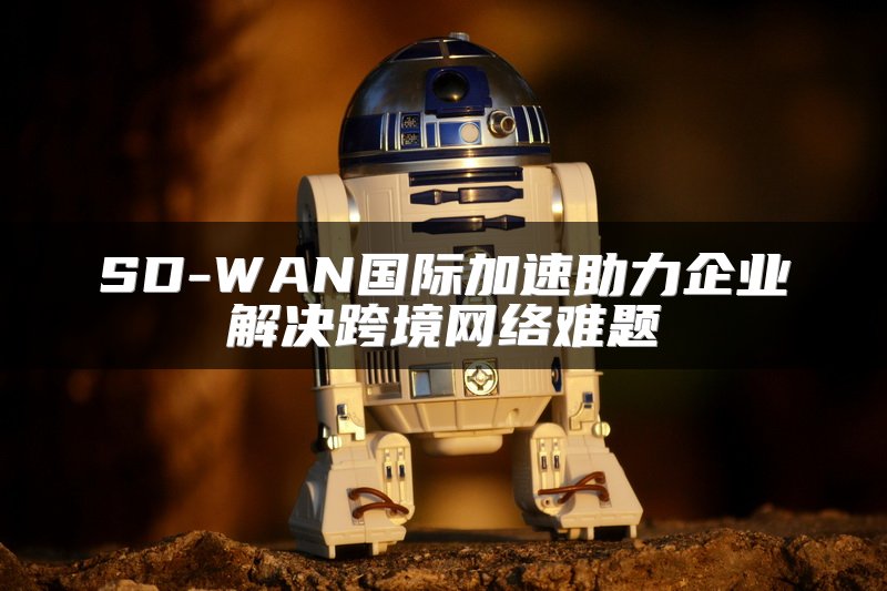 SD-WAN国际加速助力企业解决跨境网络难题