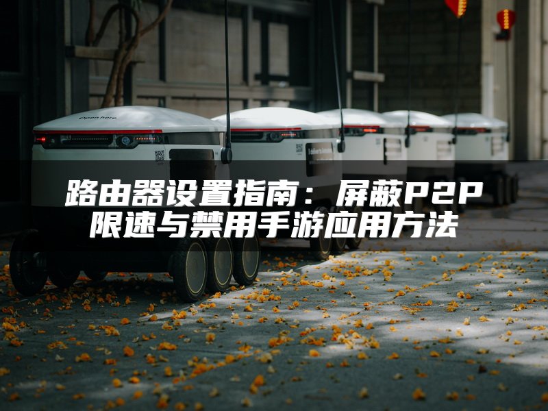 路由器设置指南：屏蔽P2P限速与禁用手游应用方法