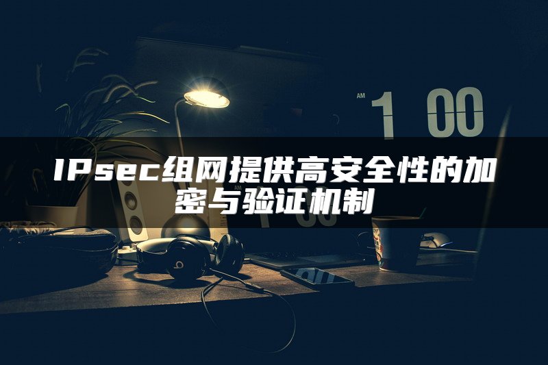 IPsec组网提供高安全性的加密与验证机制