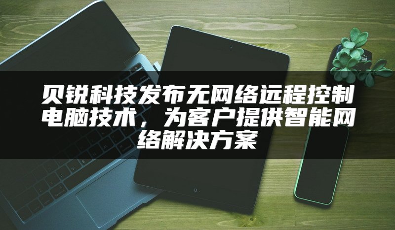 贝锐科技发布无网络远程控制电脑技术，为客户提供智能网络解决方案