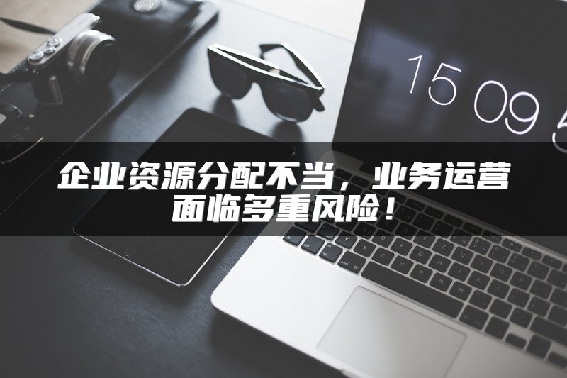 企业资源分配不当，业务运营面临多重风险！