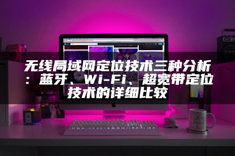 无线局域网定位技术三种分析：蓝牙、Wi-Fi、超宽带定位技术的详细比较