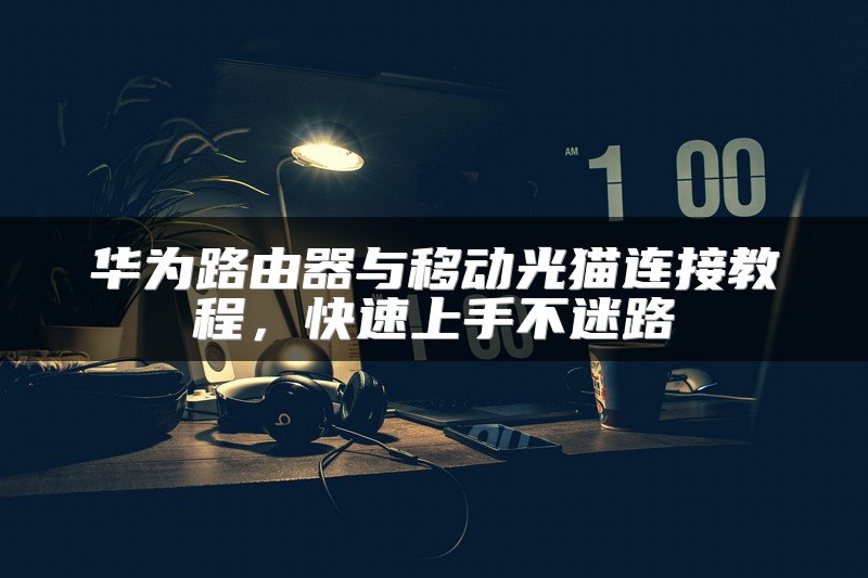 华为路由器与移动光猫连接教程，快速上手不迷路