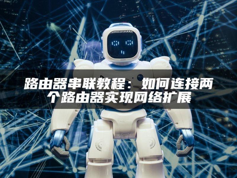 路由器串联教程：如何连接两个路由器实现网络扩展