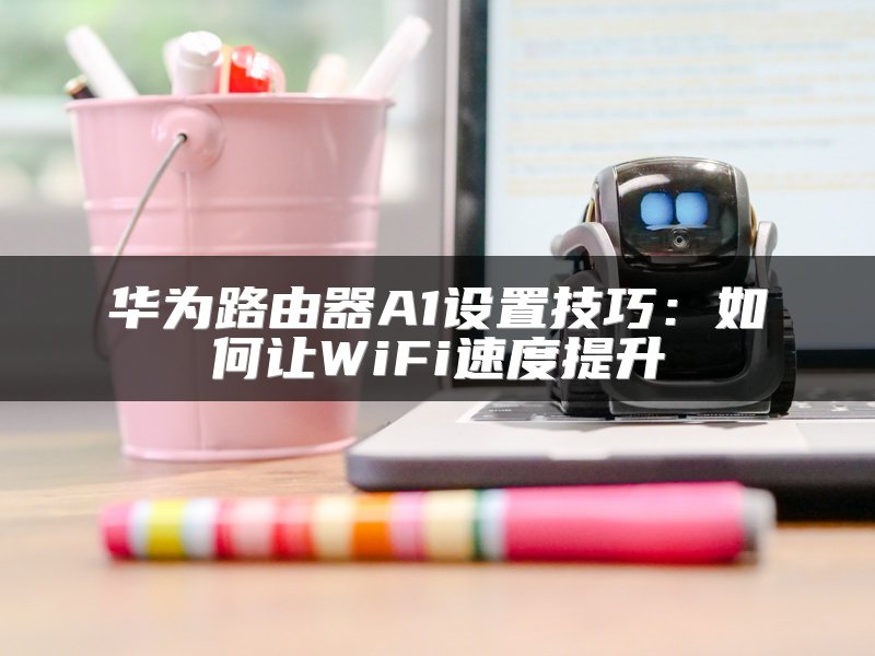 华为路由器A1设置技巧：如何让WiFi速度提升