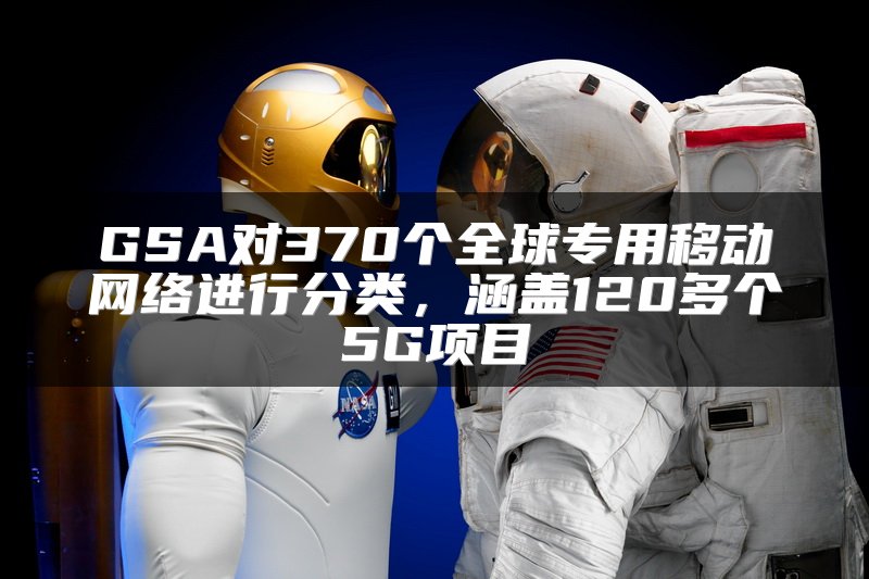 GSA对370个全球专用移动网络进行分类，涵盖120多个5G项目