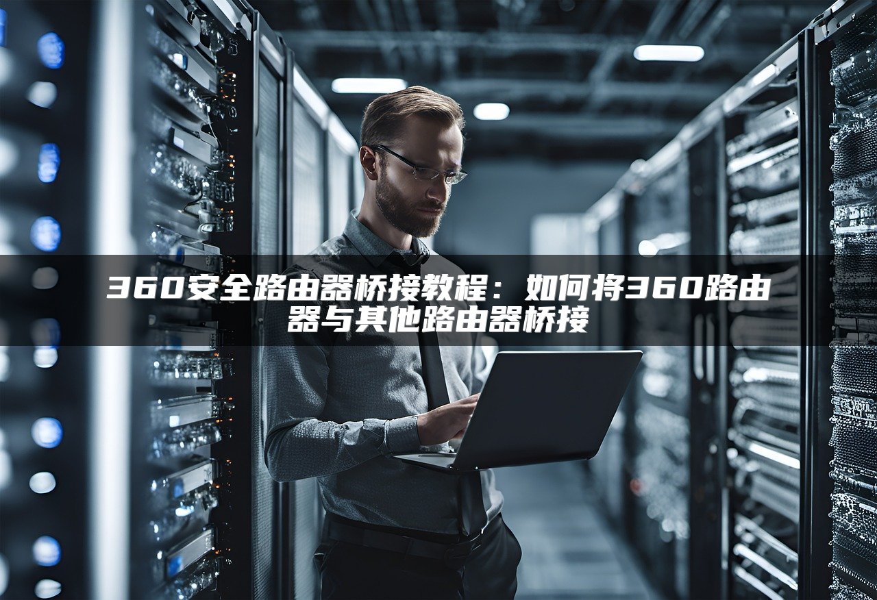 360安全路由器桥接教程：如何将360路由器与其他路由器桥接