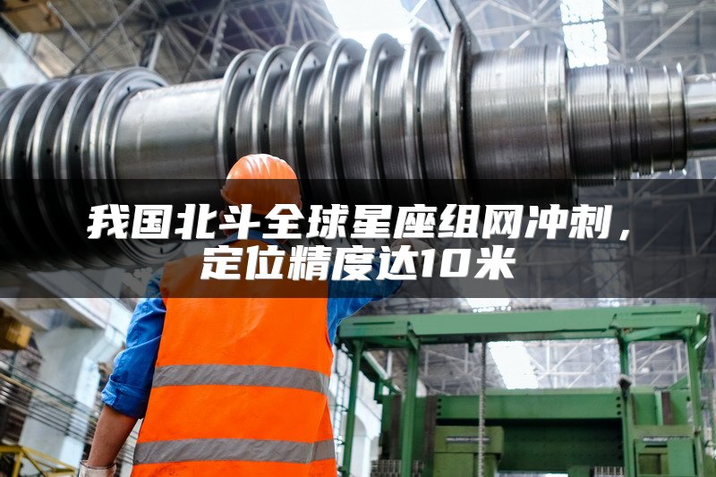我国北斗全球星座组网冲刺，定位精度达10米