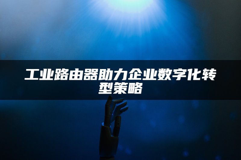 工业路由器助力企业数字化转型策略