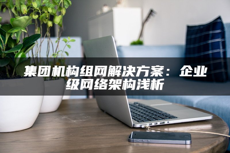 集团机构组网解决方案：企业级网络架构浅析