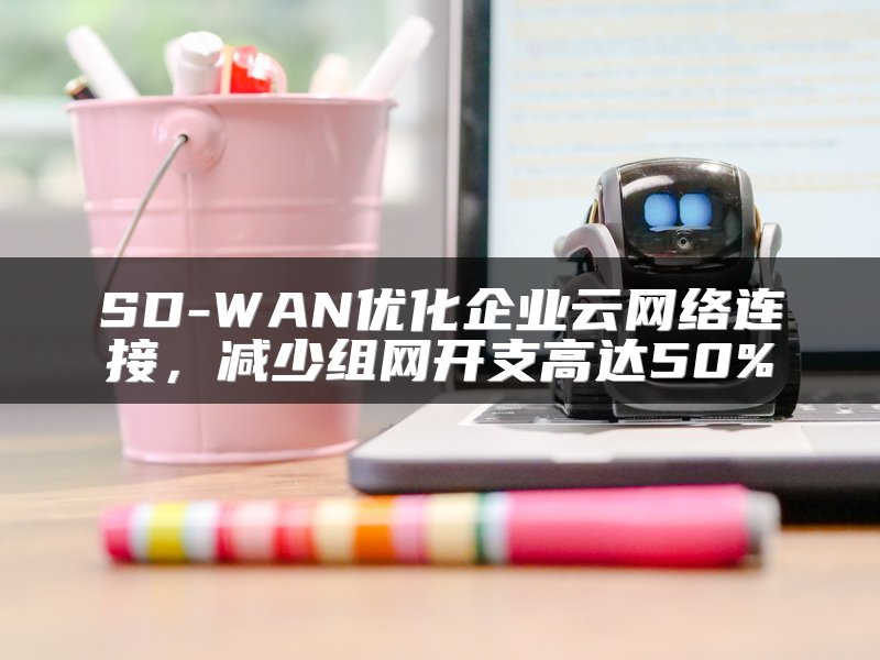 SD-WAN优化企业云网络连接，减少组网开支高达50%