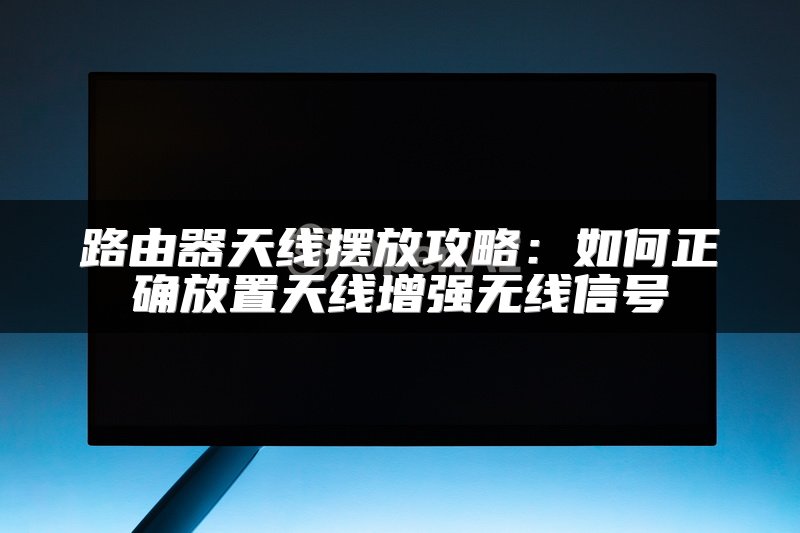 路由器天线摆放攻略：如何正确放置天线增强无线信号