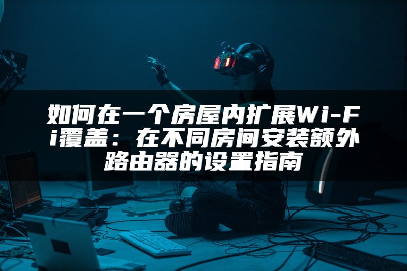 如何在一个房屋内扩展Wi-Fi覆盖：在不同房间安装额外路由器的设置指南