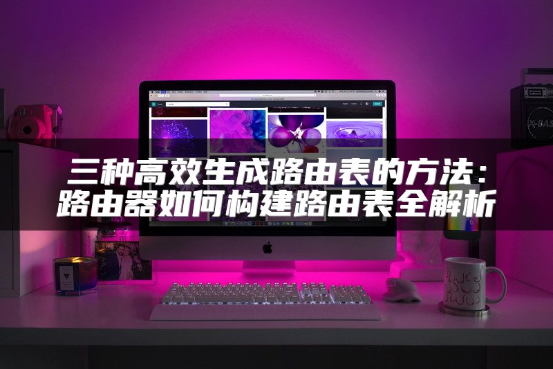 三种高效生成路由表的方法：路由器如何构建路由表全解析