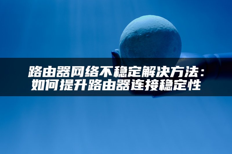 路由器网络不稳定解决方法：如何提升路由器连接稳定性